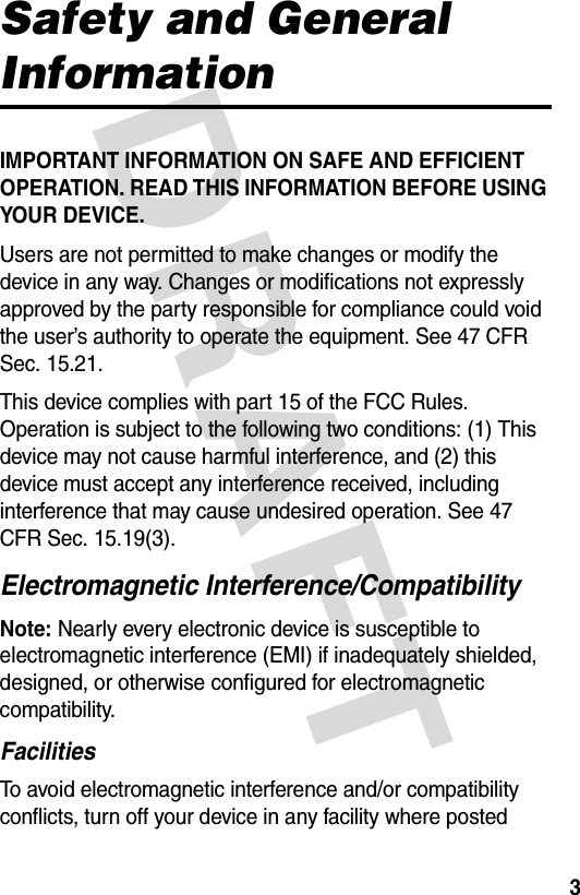 DRAFT 3Safety and General InformationIMPORTANT INFORMATION ON SAFE AND EFFICIENT OPERATION. READ THIS INFORMATION BEFORE USING YOUR DEVICE.Users are not permitted to make changes or modify the device in any way. Changes or modifications not expressly approved by the party responsible for compliance could void the user’s authority to operate the equipment. See 47 CFR Sec. 15.21.This device complies with part 15 of the FCC Rules. Operation is subject to the following two conditions: (1) This device may not cause harmful interference, and (2) this device must accept any interference received, including interference that may cause undesired operation. See 47 CFR Sec. 15.19(3).Electromagnetic Interference/CompatibilityNote: Nearly every electronic device is susceptible to electromagnetic interference (EMI) if inadequately shielded, designed, or otherwise configured for electromagnetic compatibility.FacilitiesTo avoid electromagnetic interference and/or compatibility conflicts, turn off your device in any facility where posted 