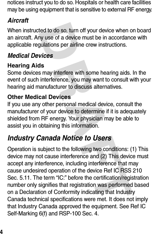 DRAFT 4notices instruct you to do so. Hospitals or health care facilities may be using equipment that is sensitive to external RF energy.AircraftWhen instructed to do so, turn off your device when on board an aircraft. Any use of a device must be in accordance with applicable regulations per airline crew instructions.Medical DevicesHearing Aids Some devices may interfere with some hearing aids. In the event of such interference, you may want to consult with your hearing aid manufacturer to discuss alternatives.Other Medical Devices If you use any other personal medical device, consult the manufacturer of your device to determine if it is adequately shielded from RF energy. Your physician may be able to assist you in obtaining this information. Industry Canada Notice to UsersOperation is subject to the following two conditions: (1) This device may not cause interference and (2) This device must accept any interference, including interference that may cause undesired operation of the device Ref IC RSS 210 Sec. 5.11. The term “IC:” before the certification/registration number only signifies that registration was performed based on a Declaration of Conformity indicating that Industry Canada technical specifications were met. It does not imply that Industry Canada approved the equipment. See Ref IC Self-Marking 6(f) and RSP-100 Sec. 4.