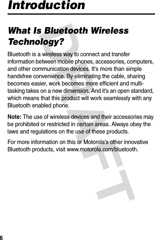 DRAFT 6IntroductionWhat Is Bluetooth Wireless Technology?Bluetooth is a wireless way to connect and transfer information between mobile phones, accessories, computers, and other communication devices. It&apos;s more than simple handsfree convenience. By eliminating the cable, sharing becomes easier, work becomes more efficient and multi-tasking takes on a new dimension. And it&apos;s an open standard, which means that this product will work seamlessly with any Bluetooth enabled phone.Note: The use of wireless devices and their accessories may be prohibited or restricted in certain areas. Always obey the laws and regulations on the use of these products.For more information on this or Motorola&apos;s other innovative Bluetooth products, visit www.motorola.com/bluetooth. 