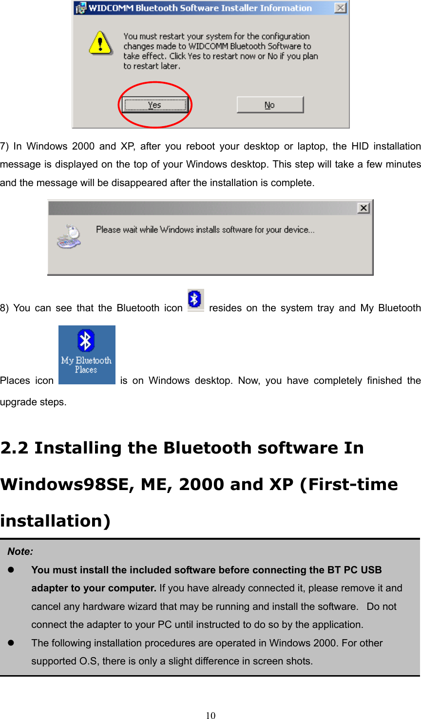  10  7) In Windows 2000 and XP, after you reboot your desktop or laptop, the HID installation message is displayed on the top of your Windows desktop. This step will take a few minutes and the message will be disappeared after the installation is complete.    8) You can see that the Bluetooth icon   resides on the system tray and My Bluetooth Places icon   is on Windows desktop. Now, you have completely finished the upgrade steps.  2.2 Installing the Bluetooth software In Windows98SE, ME, 2000 and XP (First-time installation)         Note:   You must install the included software before connecting the BT PC USB adapter to your computer. If you have already connected it, please remove it and cancel any hardware wizard that may be running and install the software.   Do not connect the adapter to your PC until instructed to do so by the application.   The following installation procedures are operated in Windows 2000. For other supported O.S, there is only a slight difference in screen shots. 