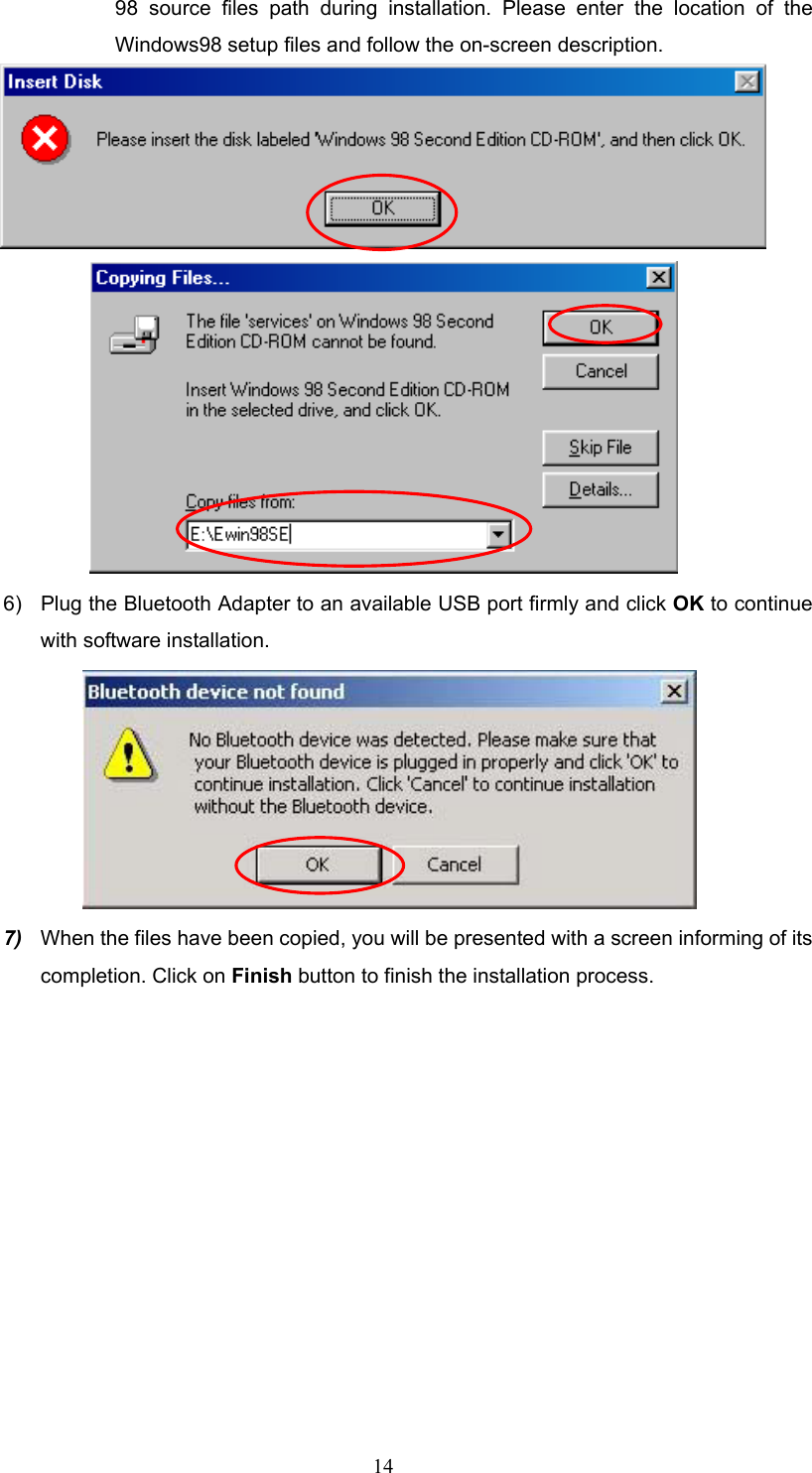  14 98 source files path during installation. Please enter the location of the Windows98 setup files and follow the on-screen description.   6)  Plug the Bluetooth Adapter to an available USB port firmly and click OK to continue with software installation.  7)  When the files have been copied, you will be presented with a screen informing of its completion. Click on Finish button to finish the installation process. 