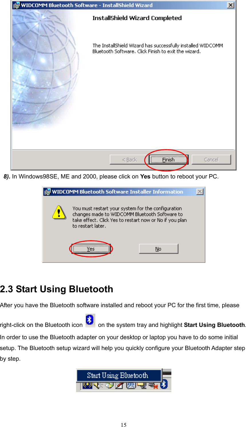  15  8). In Windows98SE, ME and 2000, please click on Yes button to reboot your PC.   2.3 Start Using Bluetooth After you have the Bluetooth software installed and reboot your PC for the first time, please right-click on the Bluetooth icon    on the system tray and highlight Start Using Bluetooth. In order to use the Bluetooth adapter on your desktop or laptop you have to do some initial setup. The Bluetooth setup wizard will help you quickly configure your Bluetooth Adapter step by step.     