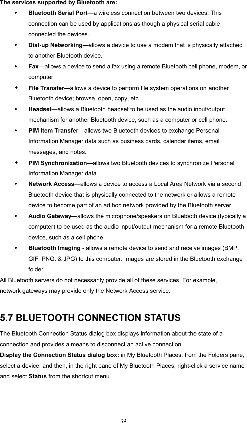 39 The services supported by Bluetooth are:   Bluetooth Serial Port—a wireless connection between two devices. This connection can be used by applications as though a physical serial cable connected the devices.   Dial-up Networking—allows a device to use a modem that is physically attached to another Bluetooth device.   Fax—allows a device to send a fax using a remote Bluetooth cell phone, modem, or computer.   File Transfer—allows a device to perform file system operations on another Bluetooth device; browse, open, copy, etc.   Headset—allows a Bluetooth headset to be used as the audio input/output mechanism for another Bluetooth device, such as a computer or cell phone.   PIM Item Transfer—allows two Bluetooth devices to exchange Personal Information Manager data such as business cards, calendar items, email messages, and notes.   PIM Synchronization—allows two Bluetooth devices to synchronize Personal Information Manager data.   Network Access—allows a device to access a Local Area Network via a second Bluetooth device that is physically connected to the network or allows a remote device to become part of an ad hoc network provided by the Bluetooth server.   Audio Gateway—allows the microphone/speakers on Bluetooth device (typically a computer) to be used as the audio input/output mechanism for a remote Bluetooth device, such as a cell phone.   Bluetooth Imaging - allows a remote device to send and receive images (BMP, GIF, PNG, &amp; JPG) to this computer. Images are stored in the Bluetooth exchange folder All Bluetooth servers do not necessarily provide all of these services. For example, network gateways may provide only the Network Access service.  5.7 BLUETOOTH CONNECTION STATUS The Bluetooth Connection Status dialog box displays information about the state of a connection and provides a means to disconnect an active connection. Display the Connection Status dialog box: in My Bluetooth Places, from the Folders pane, select a device, and then, in the right pane of My Bluetooth Places, right-click a service name and select Status from the shortcut menu. 