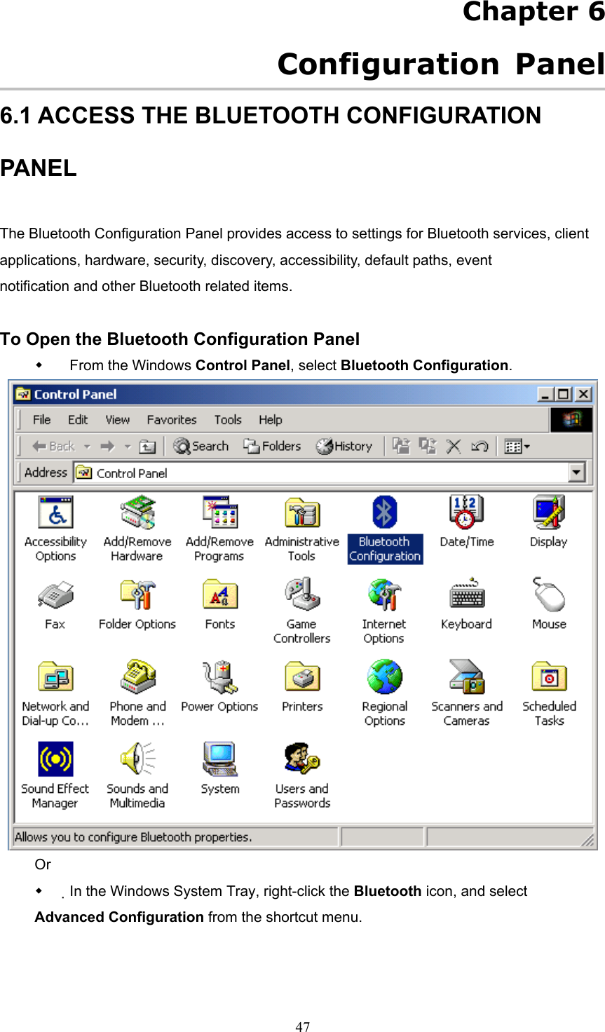  47 Chapter 6   Configuration Panel 6.1 ACCESS THE BLUETOOTH CONFIGURATION PANEL  The Bluetooth Configuration Panel provides access to settings for Bluetooth services, client applications, hardware, security, discovery, accessibility, default paths, event notification and other Bluetooth related items.  To Open the Bluetooth Configuration Panel   From the Windows Control Panel, select Bluetooth Configuration.  Or   In the Windows System Tray, right-click the Bluetooth icon, and select Advanced Configuration from the shortcut menu. 