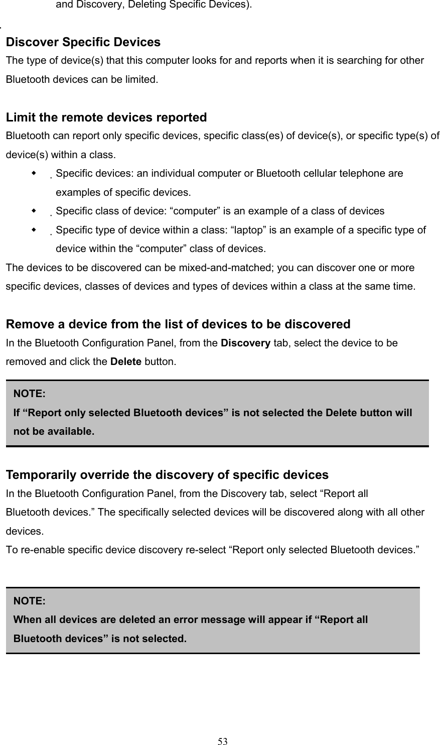  53 and Discovery, Deleting Specific Devices).  Discover Specific Devices The type of device(s) that this computer looks for and reports when it is searching for other Bluetooth devices can be limited.  Limit the remote devices reported Bluetooth can report only specific devices, specific class(es) of device(s), or specific type(s) of device(s) within a class.   Specific devices: an individual computer or Bluetooth cellular telephone are examples of specific devices.   Specific class of device: “computer” is an example of a class of devices   Specific type of device within a class: “laptop” is an example of a specific type of device within the “computer” class of devices. The devices to be discovered can be mixed-and-matched; you can discover one or more specific devices, classes of devices and types of devices within a class at the same time.  Remove a device from the list of devices to be discovered In the Bluetooth Configuration Panel, from the Discovery tab, select the device to be removed and click the Delete button.      Temporarily override the discovery of specific devices In the Bluetooth Configuration Panel, from the Discovery tab, select “Report all Bluetooth devices.” The specifically selected devices will be discovered along with all other devices. To re-enable specific device discovery re-select “Report only selected Bluetooth devices.”        NOTE: If “Report only selected Bluetooth devices” is not selected the Delete button will not be available. NOTE:  When all devices are deleted an error message will appear if “Report all Bluetooth devices” is not selected. 