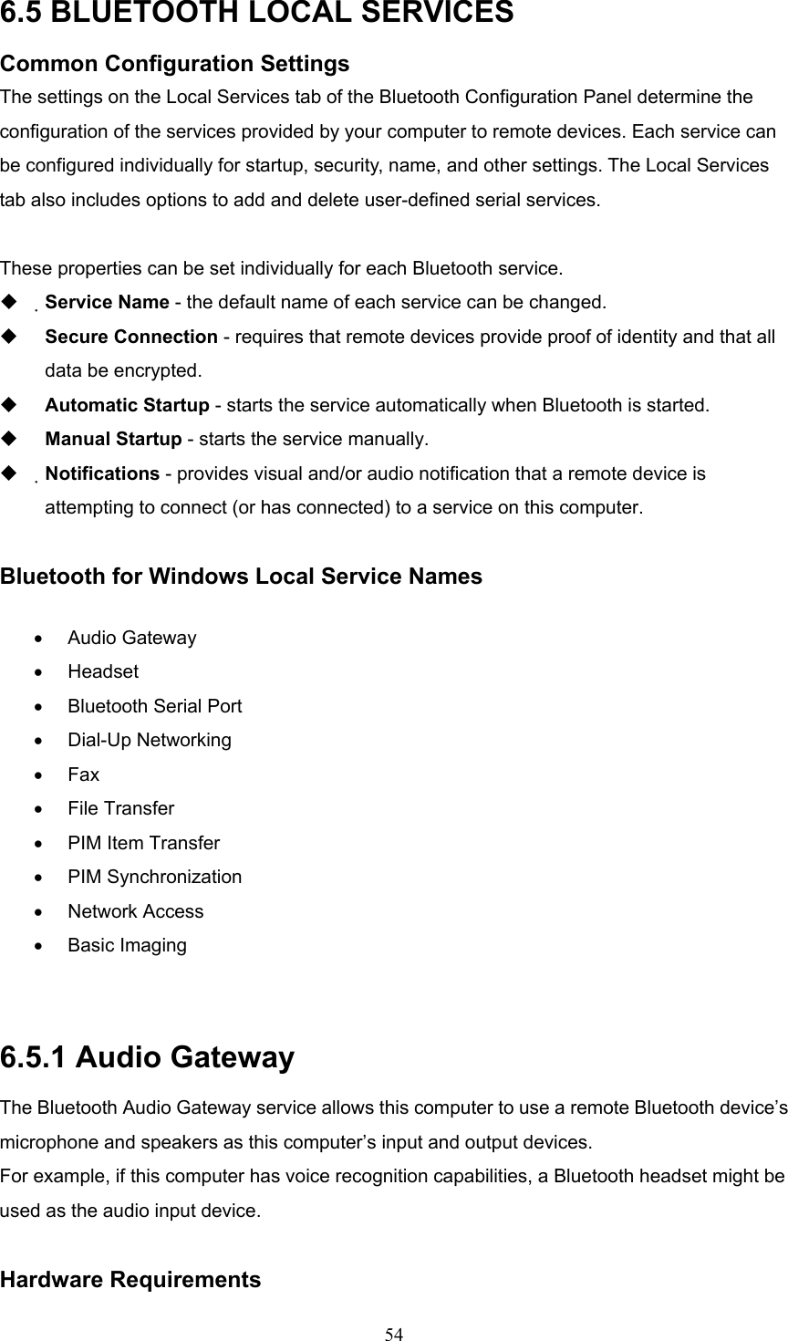  54 6.5 BLUETOOTH LOCAL SERVICES Common Configuration Settings The settings on the Local Services tab of the Bluetooth Configuration Panel determine the configuration of the services provided by your computer to remote devices. Each service can be configured individually for startup, security, name, and other settings. The Local Services tab also includes options to add and delete user-defined serial services.  These properties can be set individually for each Bluetooth service.   Service Name - the default name of each service can be changed.   Secure Connection - requires that remote devices provide proof of identity and that all data be encrypted.   Automatic Startup - starts the service automatically when Bluetooth is started.   Manual Startup - starts the service manually.   Notifications - provides visual and/or audio notification that a remote device is attempting to connect (or has connected) to a service on this computer.  Bluetooth for Windows Local Service Names •  Audio Gateway •  Headset  •  Bluetooth Serial Port •  Dial-Up Networking •  Fax •  File Transfer •  PIM Item Transfer •  PIM Synchronization •  Network Access •  Basic Imaging    6.5.1 Audio Gateway The Bluetooth Audio Gateway service allows this computer to use a remote Bluetooth device’s microphone and speakers as this computer’s input and output devices. For example, if this computer has voice recognition capabilities, a Bluetooth headset might be used as the audio input device.  Hardware Requirements 