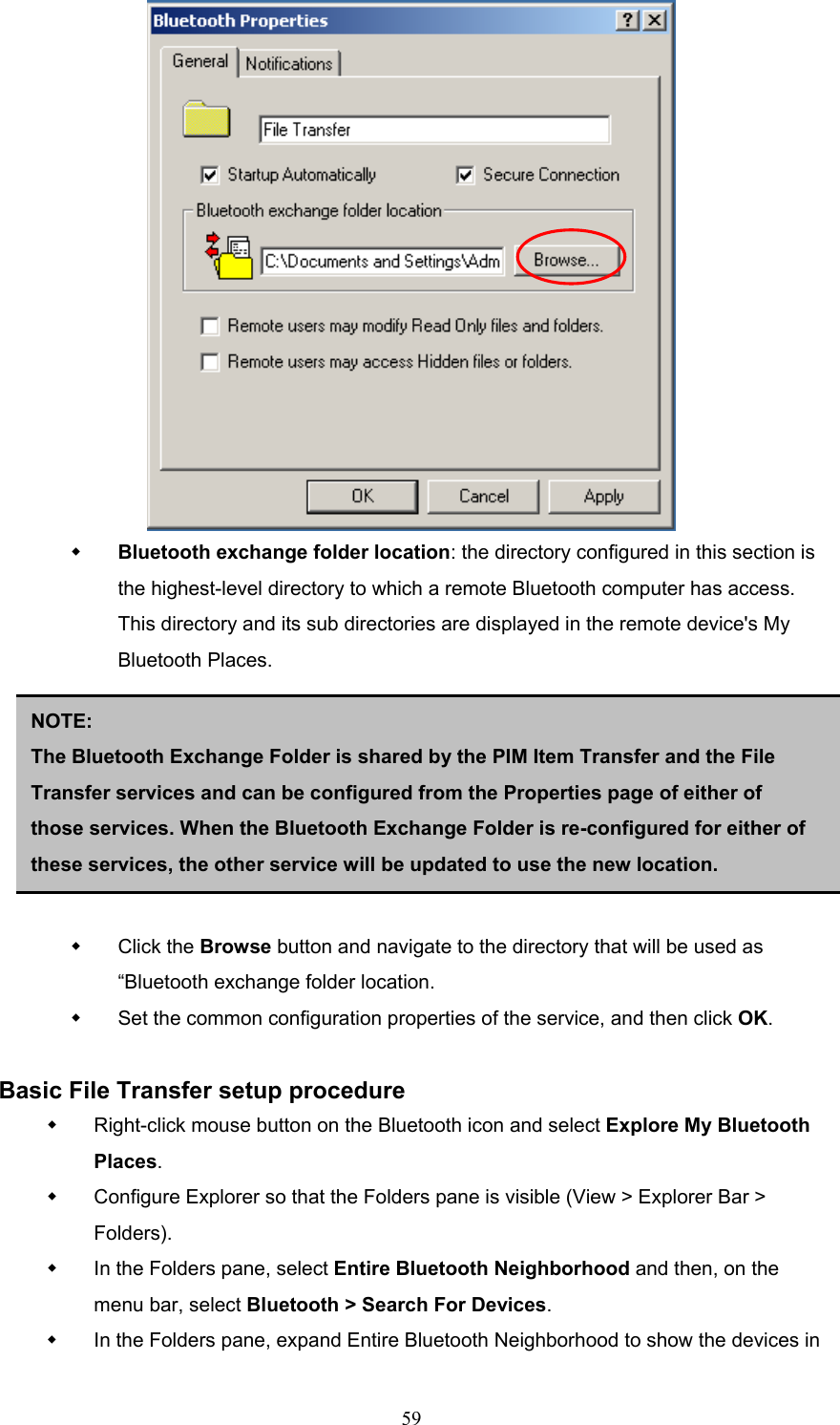  59    Bluetooth exchange folder location: the directory configured in this section is the highest-level directory to which a remote Bluetooth computer has access. This directory and its sub directories are displayed in the remote device&apos;s My Bluetooth Places.          Click the Browse button and navigate to the directory that will be used as “Bluetooth exchange folder location.   Set the common configuration properties of the service, and then click OK.  Basic File Transfer setup procedure   Right-click mouse button on the Bluetooth icon and select Explore My Bluetooth Places.   Configure Explorer so that the Folders pane is visible (View &gt; Explorer Bar &gt; Folders).   In the Folders pane, select Entire Bluetooth Neighborhood and then, on the menu bar, select Bluetooth &gt; Search For Devices.   In the Folders pane, expand Entire Bluetooth Neighborhood to show the devices in NOTE:  The Bluetooth Exchange Folder is shared by the PIM Item Transfer and the File Transfer services and can be configured from the Properties page of either of those services. When the Bluetooth Exchange Folder is re-configured for either of these services, the other service will be updated to use the new location. 