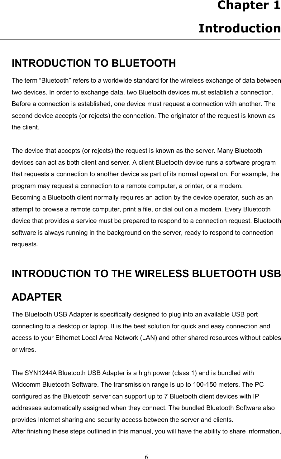  6 Chapter 1   Introduction  INTRODUCTION TO BLUETOOTH The term “Bluetooth” refers to a worldwide standard for the wireless exchange of data between two devices. In order to exchange data, two Bluetooth devices must establish a connection. Before a connection is established, one device must request a connection with another. The second device accepts (or rejects) the connection. The originator of the request is known as the client.  The device that accepts (or rejects) the request is known as the server. Many Bluetooth devices can act as both client and server. A client Bluetooth device runs a software program that requests a connection to another device as part of its normal operation. For example, the program may request a connection to a remote computer, a printer, or a modem. Becoming a Bluetooth client normally requires an action by the device operator, such as an attempt to browse a remote computer, print a file, or dial out on a modem. Every Bluetooth device that provides a service must be prepared to respond to a connection request. Bluetooth software is always running in the background on the server, ready to respond to connection requests.  INTRODUCTION TO THE WIRELESS BLUETOOTH USB ADAPTER The Bluetooth USB Adapter is specifically designed to plug into an available USB port connecting to a desktop or laptop. It is the best solution for quick and easy connection and access to your Ethernet Local Area Network (LAN) and other shared resources without cables or wires.    The SYN1244A Bluetooth USB Adapter is a high power (class 1) and is bundled with Widcomm Bluetooth Software. The transmission range is up to 100-150 meters. The PC configured as the Bluetooth server can support up to 7 Bluetooth client devices with IP addresses automatically assigned when they connect. The bundled Bluetooth Software also provides Internet sharing and security access between the server and clients.   After finishing these steps outlined in this manual, you will have the ability to share information, 