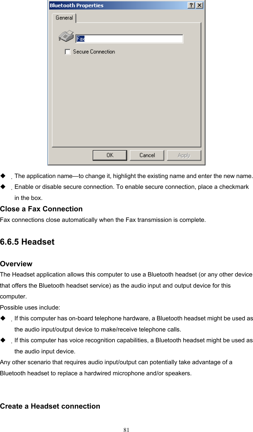  81    The application name—to change it, highlight the existing name and enter the new name.   Enable or disable secure connection. To enable secure connection, place a checkmark in the box. Close a Fax Connection Fax connections close automatically when the Fax transmission is complete.  6.6.5 Headset  Overview The Headset application allows this computer to use a Bluetooth headset (or any other device that offers the Bluetooth headset service) as the audio input and output device for this computer. Possible uses include:   If this computer has on-board telephone hardware, a Bluetooth headset might be used as the audio input/output device to make/receive telephone calls.   If this computer has voice recognition capabilities, a Bluetooth headset might be used as the audio input device. Any other scenario that requires audio input/output can potentially take advantage of a Bluetooth headset to replace a hardwired microphone and/or speakers.   Create a Headset connection 