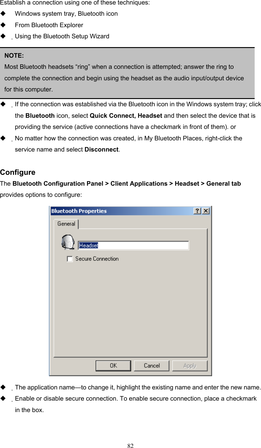  82 Establish a connection using one of these techniques:   Windows system tray, Bluetooth icon   From Bluetooth Explorer   Using the Bluetooth Setup Wizard     Close a Headset connection   If the connection was established via the Bluetooth icon in the Windows system tray; click the Bluetooth icon, select Quick Connect, Headset and then select the device that is providing the service (active connections have a checkmark in front of them). or   No matter how the connection was created, in My Bluetooth Places, right-click the service name and select Disconnect.  Configure The Bluetooth Configuration Panel &gt; Client Applications &gt; Headset &gt; General tab provides options to configure:    The application name—to change it, highlight the existing name and enter the new name.   Enable or disable secure connection. To enable secure connection, place a checkmark in the box.  NOTE:  Most Bluetooth headsets “ring” when a connection is attempted; answer the ring to complete the connection and begin using the headset as the audio input/output device for this computer.   