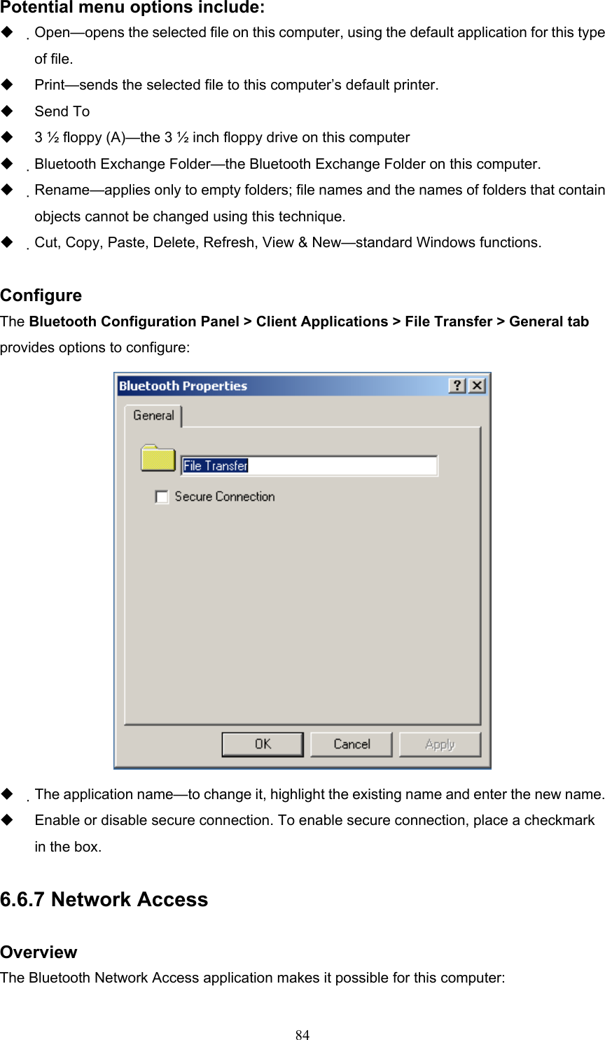  84 Potential menu options include:   Open—opens the selected file on this computer, using the default application for this type of file.   Print—sends the selected file to this computer’s default printer.   Send To   3 ½ floppy (A)—the 3 ½ inch floppy drive on this computer   Bluetooth Exchange Folder—the Bluetooth Exchange Folder on this computer.   Rename—applies only to empty folders; file names and the names of folders that contain objects cannot be changed using this technique.   Cut, Copy, Paste, Delete, Refresh, View &amp; New—standard Windows functions.  Configure The Bluetooth Configuration Panel &gt; Client Applications &gt; File Transfer &gt; General tab provides options to configure:    The application name—to change it, highlight the existing name and enter the new name.   Enable or disable secure connection. To enable secure connection, place a checkmark in the box.  6.6.7 Network Access  Overview The Bluetooth Network Access application makes it possible for this computer: 