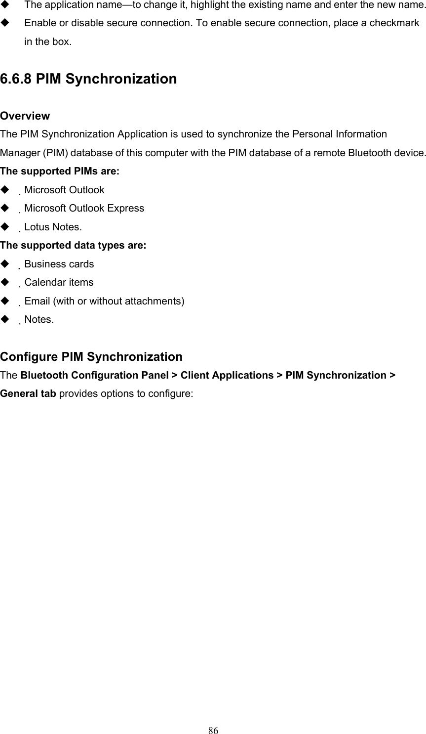  86   The application name—to change it, highlight the existing name and enter the new name.   Enable or disable secure connection. To enable secure connection, place a checkmark in the box.  6.6.8 PIM Synchronization  Overview The PIM Synchronization Application is used to synchronize the Personal Information Manager (PIM) database of this computer with the PIM database of a remote Bluetooth device. The supported PIMs are:   Microsoft Outlook   Microsoft Outlook Express   Lotus Notes. The supported data types are:   Business cards   Calendar items   Email (with or without attachments)   Notes.  Configure PIM Synchronization The Bluetooth Configuration Panel &gt; Client Applications &gt; PIM Synchronization &gt; General tab provides options to configure: 