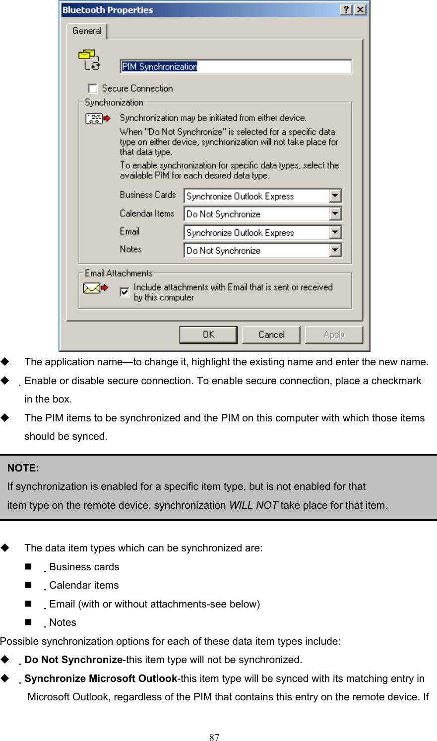  87    The application name—to change it, highlight the existing name and enter the new name.   Enable or disable secure connection. To enable secure connection, place a checkmark in the box.     The PIM items to be synchronized and the PIM on this computer with which those items should be synced.        The data item types which can be synchronized are:   Business cards   Calendar items   Email (with or without attachments-see below)   Notes Possible synchronization options for each of these data item types include:   Do Not Synchronize-this item type will not be synchronized.   Synchronize Microsoft Outlook-this item type will be synced with its matching entry in Microsoft Outlook, regardless of the PIM that contains this entry on the remote device. If NOTE:  If synchronization is enabled for a specific item type, but is not enabled for that item type on the remote device, synchronization WILL NOT take place for that item. 