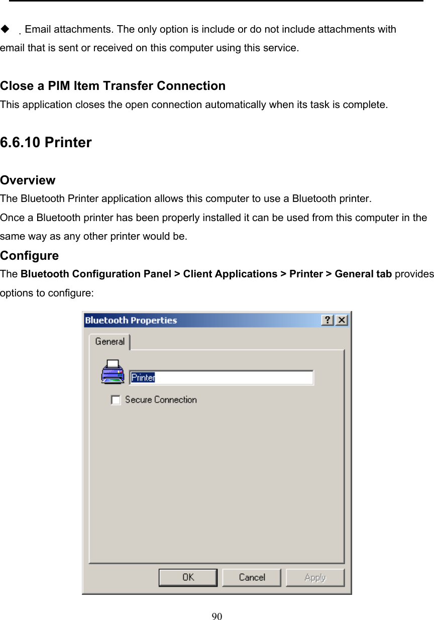  90           Email attachments. The only option is include or do not include attachments with email that is sent or received on this computer using this service.  Close a PIM Item Transfer Connection This application closes the open connection automatically when its task is complete.  6.6.10 Printer  Overview The Bluetooth Printer application allows this computer to use a Bluetooth printer. Once a Bluetooth printer has been properly installed it can be used from this computer in the same way as any other printer would be.   Configure The Bluetooth Configuration Panel &gt; Client Applications &gt; Printer &gt; General tab provides options to configure:  