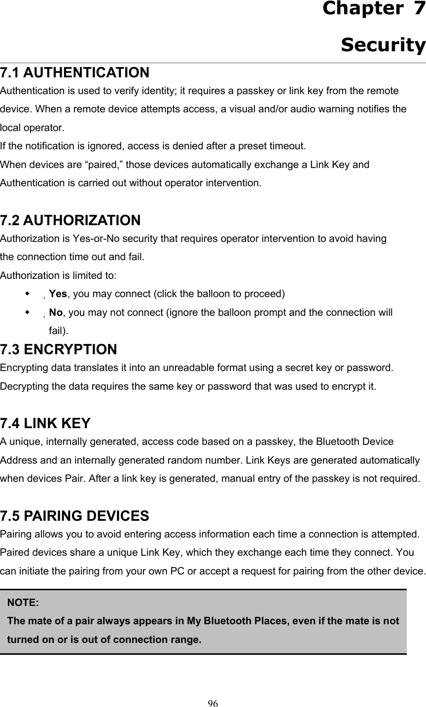  96   Chapter 7 Security 7.1 AUTHENTICATION Authentication is used to verify identity; it requires a passkey or link key from the remote device. When a remote device attempts access, a visual and/or audio warning notifies the local operator. If the notification is ignored, access is denied after a preset timeout. When devices are “paired,” those devices automatically exchange a Link Key and Authentication is carried out without operator intervention.  7.2 AUTHORIZATION Authorization is Yes-or-No security that requires operator intervention to avoid having the connection time out and fail. Authorization is limited to:   Yes, you may connect (click the balloon to proceed)   No, you may not connect (ignore the balloon prompt and the connection will fail). 7.3 ENCRYPTION Encrypting data translates it into an unreadable format using a secret key or password. Decrypting the data requires the same key or password that was used to encrypt it.  7.4 LINK KEY A unique, internally generated, access code based on a passkey, the Bluetooth Device Address and an internally generated random number. Link Keys are generated automatically when devices Pair. After a link key is generated, manual entry of the passkey is not required.  7.5 PAIRING DEVICES Pairing allows you to avoid entering access information each time a connection is attempted. Paired devices share a unique Link Key, which they exchange each time they connect. You can initiate the pairing from your own PC or accept a request for pairing from the other device.      NOTE:  The mate of a pair always appears in My Bluetooth Places, even if the mate is notturned on or is out of connection range. 