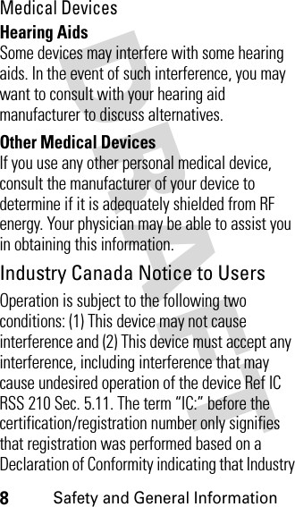 DRAFT 8Safety and General InformationMedical DevicesHearing AidsSome devices may interfere with some hearing aids. In the event of such interference, you may want to consult with your hearing aid manufacturer to discuss alternatives.Other Medical DevicesIf you use any other personal medical device, consult the manufacturer of your device to determine if it is adequately shielded from RF energy. Your physician may be able to assist you in obtaining this information. Industry Canada Notice to UsersOperation is subject to the following two conditions: (1) This device may not cause interference and (2) This device must accept any interference, including interference that may cause undesired operation of the device Ref IC RSS 210 Sec. 5.11. The term “IC:” before the certification/registration number only signifies that registration was performed based on a Declaration of Conformity indicating that Industry 