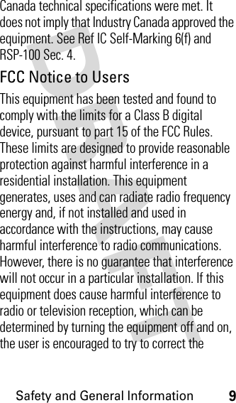 DRAFT Safety and General Information9Canada technical specifications were met. It does not imply that Industry Canada approved the equipment. See Ref IC Self-Marking 6(f) and RSP-100 Sec. 4.FCC Notice to UsersThis equipment has been tested and found to comply with the limits for a Class B digital device, pursuant to part 15 of the FCC Rules. These limits are designed to provide reasonable protection against harmful interference in a residential installation. This equipment generates, uses and can radiate radio frequency energy and, if not installed and used in accordance with the instructions, may cause harmful interference to radio communications. However, there is no guarantee that interference will not occur in a particular installation. If this equipment does cause harmful interference to radio or television reception, which can be determined by turning the equipment off and on, the user is encouraged to try to correct the 