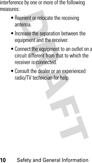 DRAFT 10Safety and General Informationinterference by one or more of the following measures:• Reorient or relocate the receiving antenna.• Increase the separation between the equipment and the receiver.• Connect the equipment to an outlet on a circuit different from that to which the receiver is connected.• Consult the dealer or an experienced radio/TV technician for help.