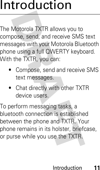 DRAFT Introduction11IntroductionThe Motorola TXTR allows you to compose, send, and receive SMS text messages with your Motorola Bluetooth phone using a full QWERTY keyboard. With the TXTR, you can:•Compose, send and receive SMS text messages.•Chat directly with other TXTR device users.To perform messaging tasks, a bluetooth connection is established between the phone and TXTR. Your phone remains in its holster, briefcase, or purse while you use the TXTR.