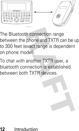 DRAFT 12IntroductionThe Bluetooth connection range between the phone and TXTR can be up to 300 feet (exact range is dependent on phone model).To chat with another TXTR user, a bluetooth connection is established between both TXTR devices. 