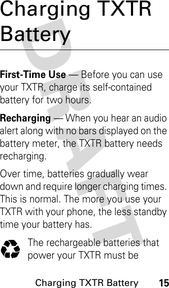 DRAFT Charging TXTR Battery15Charging TXTR BatteryFirst-Time Use — Before you can use your TXTR, charge its self-contained battery for two hours.Recharging — When you hear an audio alert along with no bars displayed on the battery meter, the TXTR battery needs recharging.Over time, batteries gradually wear down and require longer charging times. This is normal. The more you use your TXTR with your phone, the less standby time your battery has.The rechargeable batteries that power your TXTR must be 
