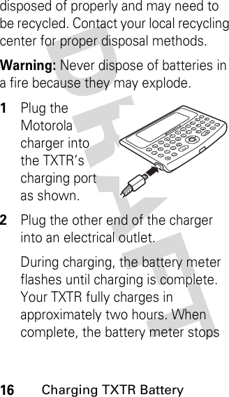 DRAFT 16Charging TXTR Batterydisposed of properly and may need to be recycled. Contact your local recycling center for proper disposal methods. Warning: Never dispose of batteries in a fire because they may explode.1Plug the Motorola charger into the TXTR’s charging port as shown.2Plug the other end of the charger into an electrical outlet.During charging, the battery meter flashes until charging is complete. Your TXTR fully charges in approximately two hours. When complete, the battery meter stops 