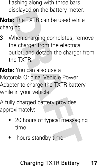 DRAFT Charging TXTR Battery17flashing along with three bars displayed on the battery meter. Note: The TXTR can be used while charging.3When charging completes, remove the charger from the electrical outlet, and detach the charger from the TXTR.Note: You can also use a Motorola Original Vehicle Power Adapter to charge the TXTR battery while in your vehicle.A fully charged battery provides approximately:•20 hours of typical messaging time•hours standby time