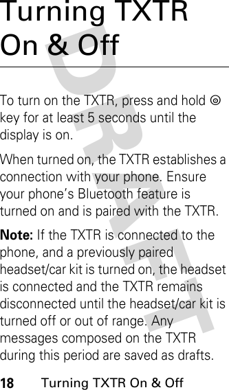 DRAFT 18Turning TXTR On &amp; OffTurning TXTR On &amp; OffTo turn on the TXTR, press and hold p key for at least 5 seconds until the display is on.When turned on, the TXTR establishes a connection with your phone. Ensure your phone’s Bluetooth feature is turned on and is paired with the TXTR.Note: If the TXTR is connected to the phone, and a previously paired headset/car kit is turned on, the headset is connected and the TXTR remains disconnected until the headset/car kit is turned off or out of range. Any messages composed on the TXTR during this period are saved as drafts. 