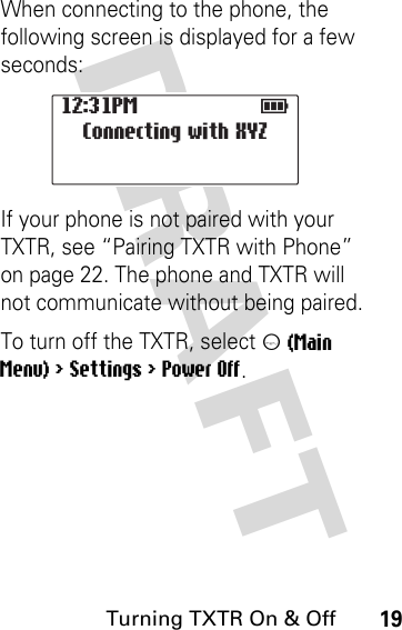 DRAFT Turning TXTR On &amp; Off19When connecting to the phone, the following screen is displayed for a few seconds:If your phone is not paired with your TXTR, see “Pairing TXTR with Phone” on page 22. The phone and TXTR will not communicate without being paired.To turn off the TXTR, select m (Main Menu) &gt; Settings &gt; Power Off.12:31PM                  E             Connecting with XYZ         