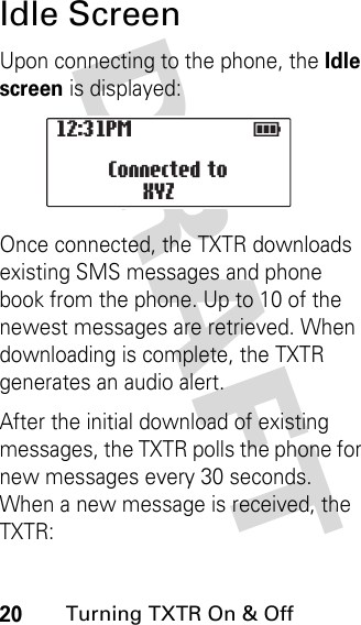 DRAFT 20Turning TXTR On &amp; OffIdle ScreenUpon connecting to the phone, the Idle screen is displayed:Once connected, the TXTR downloads existing SMS messages and phone book from the phone. Up to 10 of the newest messages are retrieved. When downloading is complete, the TXTR generates an audio alert.After the initial download of existing messages, the TXTR polls the phone for new messages every 30 seconds. When a new message is received, the TXTR:12:31PM                  E                   Connected to XYZ