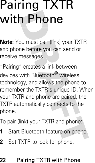 DRAFT 22Pairing TXTR with PhonePairing TXTR with PhoneNote: You must pair (link) your TXTR and phone before you can send or receive messages.“Pairing” creates a link between devices with Bluetooth® wireless technology, and allows the phone to remember the TXTR’s unique ID. When your TXTR and phone are paired, the TXTR automatically connects to the phone.To pair (link) your TXTR and phone:1Start Bluetooth feature on phone.2Set TXTR to look for phone.