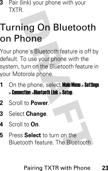 DRAFT Pairing TXTR with Phone233Pair (link) your phone with your TXTR.Turning On Bluetooth on PhoneYour phone&apos;s Bluetooth feature is off by default. To use your phone with the system, turn on the Bluetooth feature in your Motorola phone.1On the phone, select Main Menu &gt; Settings &gt; Connection &gt;Bluetooth Link &gt; Setup.2Scroll to Power.3Select Change.4Scroll to On.5Press Select to turn on the Bluetooth feature. The Bluetooth 