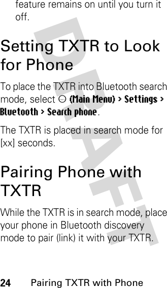 DRAFT 24Pairing TXTR with Phonefeature remains on until you turn it off.Setting TXTR to Look for PhoneTo place the TXTR into Bluetooth search mode, select m (Main Menu) &gt; Settings &gt; Bluetooth &gt; Search phone.The TXTR is placed in search mode for [xx] seconds.Pairing Phone with TXTRWhile the TXTR is in search mode, place your phone in Bluetooth discovery mode to pair (link) it with your TXTR.