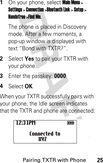 DRAFT Pairing TXTR with Phone251On your phone, select Main Menu &gt; Settings &gt; Connection &gt;Bluetooth Link &gt; Setup &gt; Handsfree &gt;Find Me.The phone is placed in Discovery mode. After a few moments, a pop-up window is displayed with text “Bond with TXTR?”.2Select Yes to pair your TXTR with your phone.3Enter the passkey: 00004Select OK.When your TXTR successfully pairs with your phone, the Idle screen indicates that the TXTR and phone are connected:12:31PM                  E                   Connected to XYZ