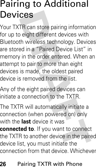 DRAFT 26Pairing TXTR with PhonePairing to Additional DevicesYour TXTR can store pairing information for up to eight different devices with Bluetooth wireless technology. Devices are stored in a “Paired Device List” in memory in the order entered. When an attempt to pair to more than eight devices is made, the oldest paired device is removed from the list.Any of the eight paired devices can initiate a connection to the TXTR.The TXTR will automatically initiate a connection (when powered on) only with the lastdevice it was connected to. If you want to connect the TXTR to another device in the paired device list, you must initiate the connection from that device. Whichever 