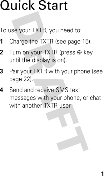 DRAFT 1Quick StartTo use your TXTR, you need to:1Charge the TXTR (see page 15).2Turn on your TXTR (press p key until the display is on).3Pair your TXTR with your phone (see page 22).4Send and receive SMS text messages with your phone, or chat with another TXTR user 