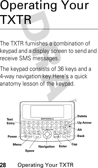 DRAFT 28Operating Your TXTROperating Your TXTRThe TXTR furnishes a combination of keypad and a display screen to send and receive SMS messages.The keypad consists of 36 keys and a 4-way navigation key.Here’s a quick anatomy lesson of the keypad.DeleteAltBackCapEnterPowerMenuSpaceUp ArrowNavigationTextEntry