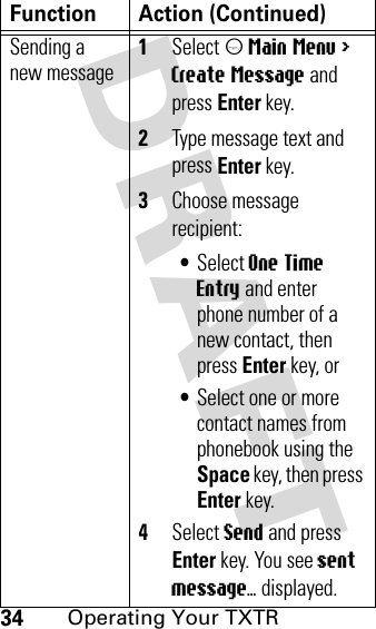DRAFT 34Operating Your TXTRSending a new message 1Select m Main Menu &gt; Create Message and press Enter key.2Type message text and press Enter key.3Choose message recipient:•Select One Time Entry and enter phone number of a new contact, then press Enter key, or•Select one or more contact names from phonebook using the Space key, then press Enter key.4Select Send and press Enter key. You see sent message... displayed.Function Action (Continued)