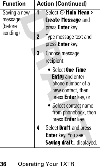 DRAFT 36Operating Your TXTRSaving a new message (before sending)1Select m Main Menu &gt; Create Message and press Enter key.2Type message text and press Enter key.3Choose message recipient:•Select One Time Entry and enter phone number of a new contact, then press Enter key, or•Select contact name from phonebook, then press Enter key.4Select Draft and press Enter key. You see Saving draft... displayed.Function Action (Continued)