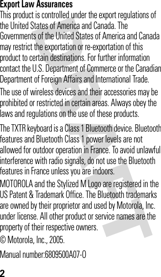 DRAFT 2Export Law AssurancesThis product is controlled under the export regulations of the United States of America and Canada. The Governments of the United States of America and Canada may restrict the exportation or re-exportation of this product to certain destinations. For further information contact the U.S. Department of Commerce or the Canadian Department of Foreign Affairs and International Trade.The use of wireless devices and their accessories may be prohibited or restricted in certain areas. Always obey the laws and regulations on the use of these products.The TXTR keyboard is a Class 1 Bluetooth device. Bluetooth features and Bluetooth Class 1 power levels are not allowed for outdoor operation in France. To avoid unlawful interference with radio signals, do not use the Bluetooth features in France unless you are indoors.MOTOROLA and the Stylized M Logo are registered in the US Patent &amp; Trademark Office. The Bluetooth trademarks are owned by their proprietor and used by Motorola, Inc. under license. All other product or service names are the property of their respective owners.© Motorola, Inc., 2005.Manual number:6809500A07-O
