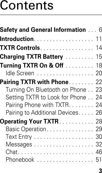  3ContentsSafety and General Information . . .  6Introduction. . . . . . . . . . . . . . . . . . .  11TXTR Controls. . . . . . . . . . . . . . . . .  14Charging TXTR Battery . . . . . . . . .  15Turning TXTR On &amp; Off . . . . . . . . .  18Idle Screen  . . . . . . . . . . . . . . . . . .  20Pairing TXTR with Phone. . . . . . . .  22Turning On Bluetooth on Phone . .  23Setting TXTR to Look for Phone . .  24Pairing Phone with TXTR. . . . . . . .  24Pairing to Additional Devices. . . . .  26Operating Your TXTR. . . . . . . . . . .  28Basic Operation. . . . . . . . . . . . . . .  29Text Entry . . . . . . . . . . . . . . . . . . .  30Messages . . . . . . . . . . . . . . . . . . .  32Chat. . . . . . . . . . . . . . . . . . . . . . . .  46Phonebook  . . . . . . . . . . . . . . . . . .  51