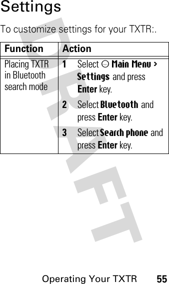 DRAFT Operating Your TXTR55SettingsTo customize settings for your TXTR:.Function ActionPlacing TXTR in Bluetooth search mode1Select m Main Menu &gt; Settings and press Enter key.2Select Bluetooth and press Enter key.3Select Search phone and press Enter key.