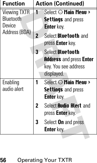 DRAFT 56Operating Your TXTRViewing TXTR Bluetooth Device Address (BDA)1Select m Main Menu &gt; Settings and press Enter key.2Select Bluetooth and press Enter key.3Select Bluetooth Address and press Enter key. You see address displayed.Enabling audio alert1Select m Main Menu &gt; Settings and press Enter key.2Select Audio Alert and press Enter key.3Select On and press Enter key.Function Action (Continued)