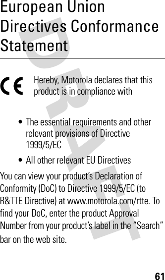 DRAFT 61European Union Directives Conformance StatementHereby, Motorola declares that this product is in compliance with•The essential requirements and other relevant provisions of Directive 1999/5/EC•All other relevant EU DirectivesYou can view your product’s Declaration of Conformity (DoC) to Directive 1999/5/EC (to R&amp;TTE Directive) at www.motorola.com/rtte. To find your DoC, enter the product Approval Number from your product’s label in the “Search” bar on the web site.