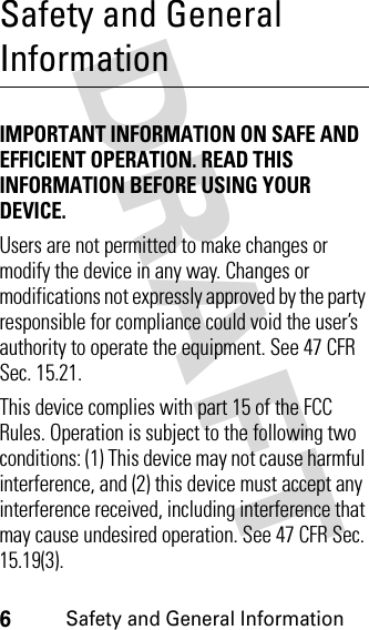 DRAFT 6Safety and General InformationSafety and General InformationIMPORTANT INFORMATION ON SAFE AND EFFICIENT OPERATION. READ THIS INFORMATION BEFORE USING YOUR DEVICE. Users are not permitted to make changes or modify the device in any way. Changes or modifications not expressly approved by the party responsible for compliance could void the user’s authority to operate the equipment. See 47 CFR Sec. 15.21.This device complies with part 15 of the FCC Rules. Operation is subject to the following two conditions: (1) This device may not cause harmful interference, and (2) this device must accept any interference received, including interference that may cause undesired operation. See 47 CFR Sec. 15.19(3).