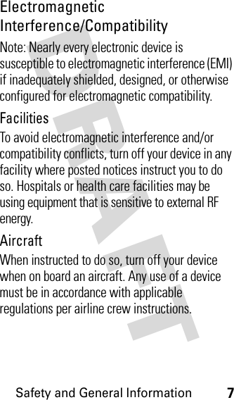 DRAFT Safety and General Information7Electromagnetic Interference/CompatibilityNote: Nearly every electronic device is susceptible to electromagnetic interference (EMI) if inadequately shielded, designed, or otherwise configured for electromagnetic compatibility.FacilitiesTo avoid electromagnetic interference and/or compatibility conflicts, turn off your device in any facility where posted notices instruct you to do so. Hospitals or health care facilities may be using equipment that is sensitive to external RF energy.AircraftWhen instructed to do so, turn off your device when on board an aircraft. Any use of a device must be in accordance with applicable regulations per airline crew instructions.