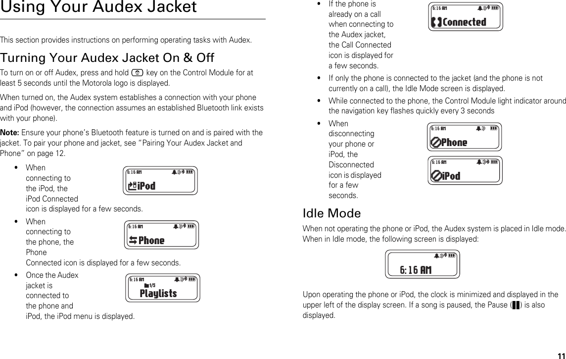 11Using Your Audex JacketThis section provides instructions on performing operating tasks with Audex.Turning Your Audex Jacket On &amp; OffTo turn on or off Audex, press and hold E key on the Control Module for at least 5 seconds until the Motorola logo is displayed. When turned on, the Audex system establishes a connection with your phone and iPod (however, the connection assumes an established Bluetooth link exists with your phone). Note: Ensure your phone’s Bluetooth feature is turned on and is paired with the jacket. To pair your phone and jacket, see “Pairing Your Audex Jacket and Phone” on page 12. •When connecting to the iPod, the iPod Connected icon is displayed for a few seconds.•When connecting to the phone, the Phone Connected icon is displayed for a few seconds. •Once the Audex jacket is connected to the phone and iPod, the iPod menu is displayed.•If the phone is already on a call when connecting to the Audex jacket, the Call Connected icon is displayed for a few seconds.•If only the phone is connected to the jacket (and the phone is not currently on a call), the Idle Mode screen is displayed.•While connected to the phone, the Control Module light indicator around the navigation key flashes quickly every 3 seconds•When disconnecting your phone or iPod, the Disconnected icon is displayed for a few seconds.Idle ModeWhen not operating the phone or iPod, the Audex system is placed in Idle mode. When in Idle mode, the following screen is displayed:Upon operating the phone or iPod, the clock is minimized and displayed in the upper left of the display screen. If a song is paused, the Pause (r) is also displayed.iPodåa  6:16 AM Phoneåa  6:16 AM Playlistsåa  6:16 AMs7  Connectedåa  6:16 AM Phoneå 6:16 AM iPodå 6:16 AM  a åa  6:16 AM