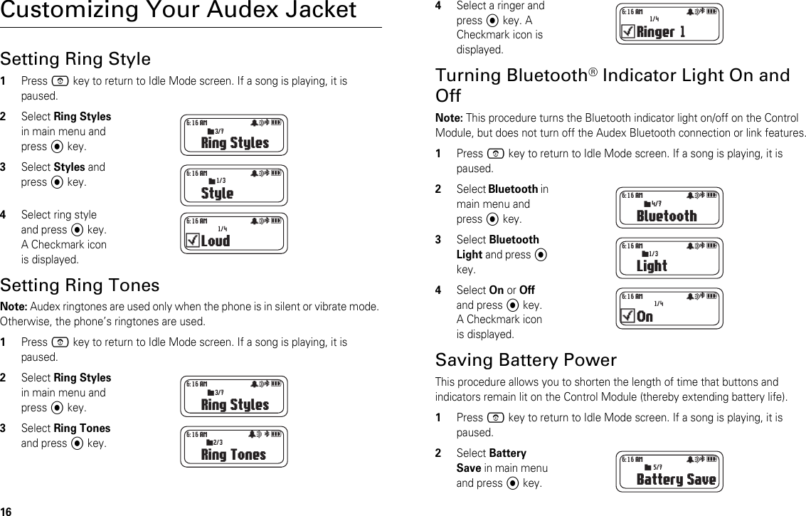16Customizing Your Audex JacketSetting Ring Style1Press E key to return to Idle Mode screen. If a song is playing, it is paused.2Select Ring Styles in main menu and press A key.3Select Styles and press A key.4Select ring style and press A key. A Checkmark icon is displayed.Setting Ring TonesNote: Audex ringtones are used only when the phone is in silent or vibrate mode. Otherwise, the phone’s ringtones are used.1Press E key to return to Idle Mode screen. If a song is playing, it is paused.2Select Ring Styles in main menu and press A key.3Select Ring Tones and press A key.4Select a ringer and press A key. A Checkmark icon is displayed.Turning Bluetooth® Indicator Light On and OffNote: This procedure turns the Bluetooth indicator light on/off on the Control Module, but does not turn off the Audex Bluetooth connection or link features.1Press E key to return to Idle Mode screen. If a song is playing, it is paused.2Select Bluetooth in main menu and press A key.3Select Bluetooth Light and press A key.4Select On or Off and press A key. A Checkmark icon is displayed.Saving Battery PowerThis procedure allows you to shorten the length of time that buttons and indicators remain lit on the Control Module (thereby extending battery life).1Press E key to return to Idle Mode screen. If a song is playing, it is paused.2Select Battery Save in main menu and press A key.Ring Stylesåa  6:16 AM3/7sStyleåa  6:16 AM1/3sLoudåa  6:16 AM1/4Ring Stylesåa  6:16 AM3/7sRing Tonesåa  6:16 AM2/3sRinger 1åa  6:16 AM1/4Bluetoothåa 4/76:16 AMsLightåa  6:16 AM1/3sOnåa  6:16 AM1/4Battery Saveåa  6:16 AM5/7s