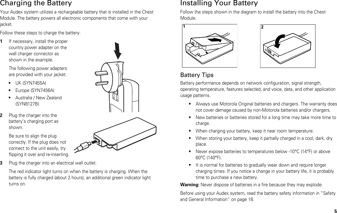 5Charging the BatteryYour Audex system utilizes a rechargeable battery that is installed in the Chest Module. The battery powers all electronic components that come with your jacket.Follow these steps to charge the battery:1If necessary, install the proper country power adapter on the wall charger connector as shown in the example.The following power adapters are provided with your jacket:•UK (SYN7455A)•Europe (SYN7456A)•Australia / New Zealand (SYN8127B)2Plug the charger into the battery’s charging port as shown.Be sure to align the plug correctly. If the plug does not connect to the unit easily, try flipping it over and re-inserting.3Plug the charger into an electrical wall outlet.The red indicator light turns on when the battery is charging. When the battery is fully charged (about 2 hours), an additional green indicator light turns on.Installing Your BatteryFollow the steps shown in the diagram to install the battery into the Chest Module.Battery TipsBattery performance depends on network configuration, signal strength, operating temperature, features selected, and voice, data, and other application usage patterns.•Always use Motorola Original batteries and chargers. The warranty does not cover damage caused by non-Motorola batteries and/or chargers.•New batteries or batteries stored for a long time may take more time to charge.•When charging your battery, keep it near room temperature.•When storing your battery, keep it partially charged in a cool, dark, dry place.•Never expose batteries to temperatures below -10°C (14°F) or above 60°C (140°F).•It is normal for batteries to gradually wear down and require longer charging times. If you notice a change in your battery life, it is probably time to purchase a new battery.Warning: Never dispose of batteries in a fire because they may explode.Before using your Audex system, read the battery safety information in “Safety and General Information” on page 18.21