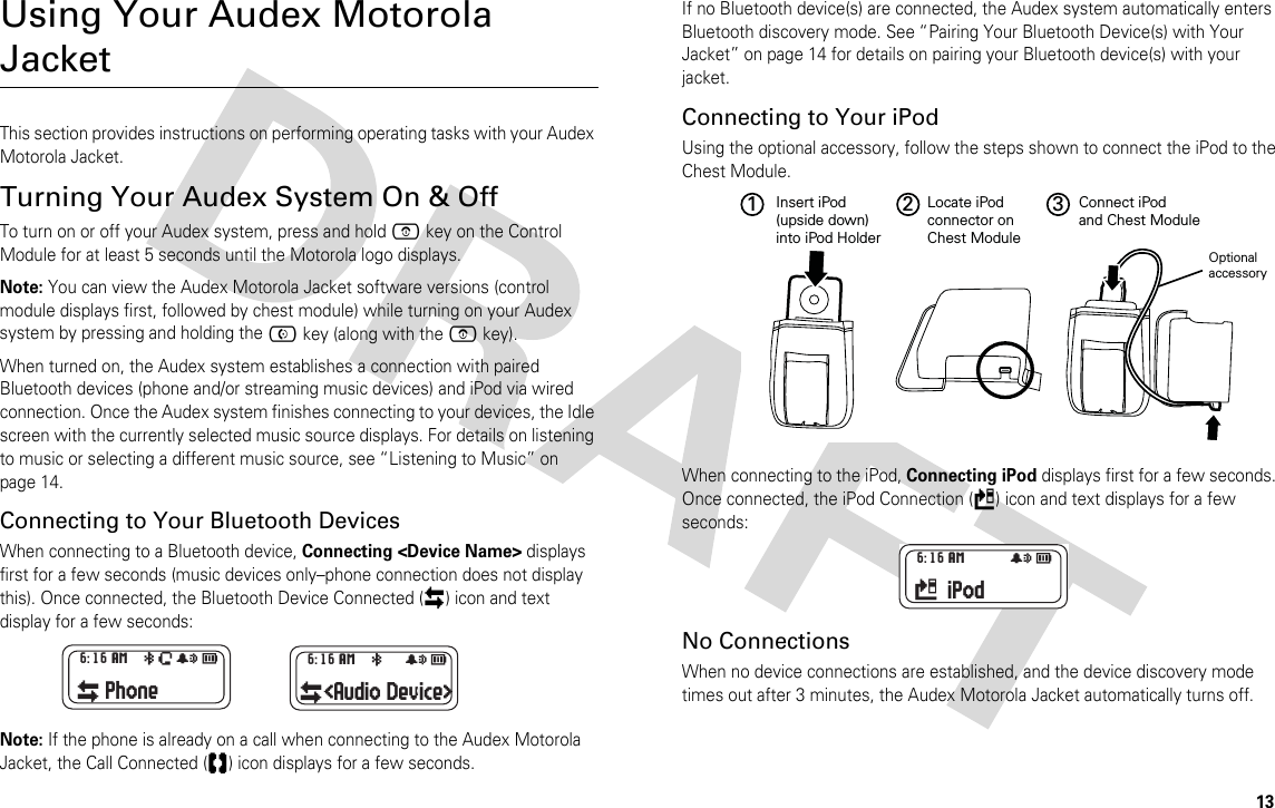 13Using Your Audex Motorola JacketThis section provides instructions on performing operating tasks with your Audex Motorola Jacket.Turning Your Audex System On &amp; OffTo turn on or off your Audex system, press and hold E key on the Control Module for at least 5 seconds until the Motorola logo displays. Note: You can view the Audex Motorola Jacket software versions (control module displays first, followed by chest module) while turning on your Audex system by pressing and holding the C key (along with the E key).When turned on, the Audex system establishes a connection with paired Bluetooth devices (phone and/or streaming music devices) and iPod via wired connection. Once the Audex system finishes connecting to your devices, the Idle screen with the currently selected music source displays. For details on listening to music or selecting a different music source, see “Listening to Music” on page 14.Connecting to Your Bluetooth DevicesWhen connecting to a Bluetooth device, Connecting &lt;Device Name&gt; displays first for a few seconds (music devices only–phone connection does not display this). Once connected, the Bluetooth Device Connected (Ç) icon and text display for a few seconds:Note: If the phone is already on a call when connecting to the Audex Motorola Jacket, the Call Connected (e) icon displays for a few seconds.If no Bluetooth device(s) are connected, the Audex system automatically enters Bluetooth discovery mode. See “Pairing Your Bluetooth Device(s) with Your Jacket” on page 14 for details on pairing your Bluetooth device(s) with your jacket.Connecting to Your iPod Using the optional accessory, follow the steps shown to connect the iPod to the Chest Module.When connecting to the iPod, Connecting iPod displays first for a few seconds. Once connected, the iPod Connection (=) icon and text displays for a few seconds:No ConnectionsWhen no device connections are established, and the device discovery mode times out after 3 minutes, the Audex Motorola Jacket automatically turns off. 6:16 AM aÈ#cÇPhone 6:16 AM a  #cÇ&lt;Audio Device&gt;2 31 Insert iPod (upside down)into iPod HolderLocate iPodconnector onChest ModuleConnect iPodand Chest ModuleOptionalaccessory 6:16 AM    #c= iPod